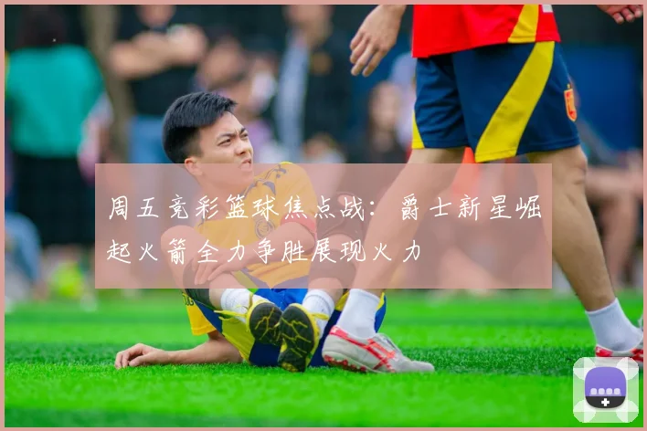 周五竞彩篮球焦点战：爵士新星崛起火箭全力争胜展现火力