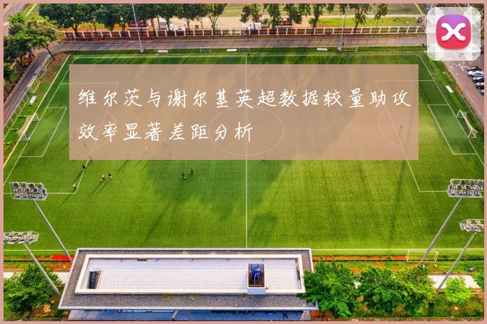 维尔茨与谢尔基英超数据较量助攻效率显著差距分析