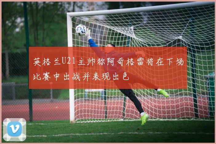 英格兰U21主帅称阿奇格雷将在下场比赛中出战并表现出色