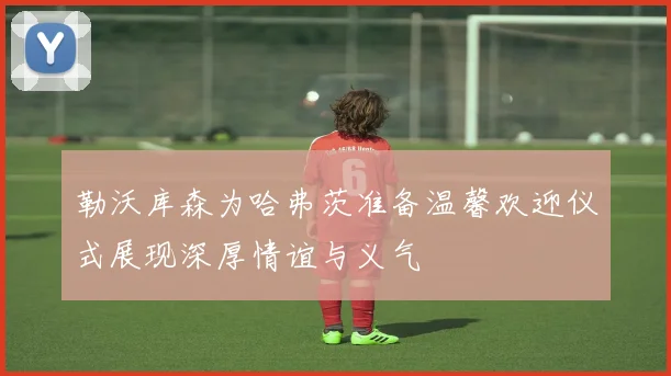 勒沃库森为哈弗茨准备温馨欢迎仪式展现深厚情谊与义气