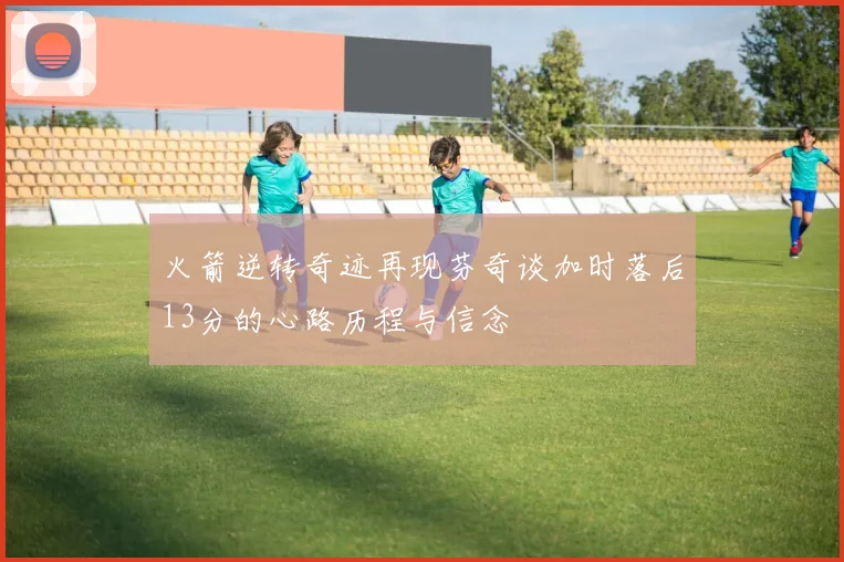火箭逆转奇迹再现芬奇谈加时落后13分的心路历程与信念
