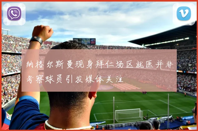 纳格尔斯曼现身拜仁场区就医并非考察球员引发媒体关注