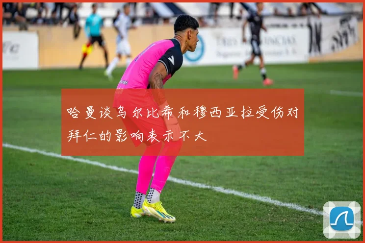 哈曼谈乌尔比希和穆西亚拉受伤对拜仁的影响表示不大