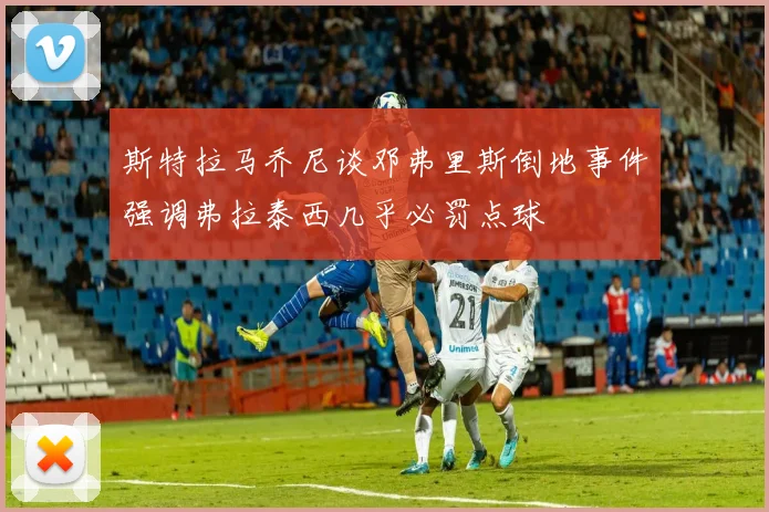 斯特拉马乔尼谈邓弗里斯倒地事件强调弗拉泰西几乎必罚点球