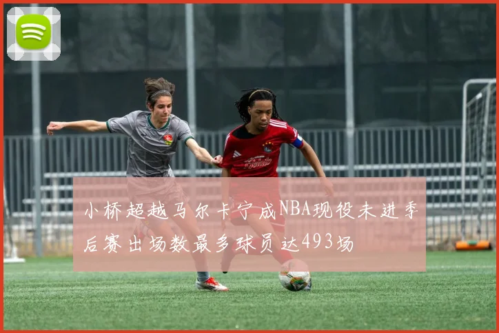 小桥超越马尔卡宁成NBA现役未进季后赛出场数最多球员达493场