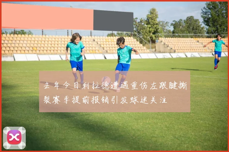 去年今日利拉德遭遇重伤左跟腱撕裂赛季提前报销引发球迷关注