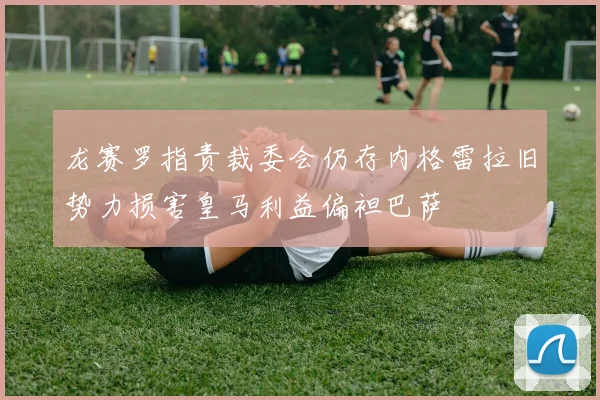 龙赛罗指责裁委会仍存内格雷拉旧势力损害皇马利益偏袒巴萨